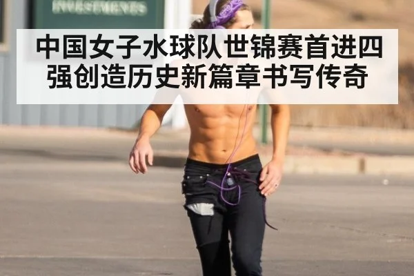 中国女子水球队世锦赛首进四强创造历史新篇章书写传奇