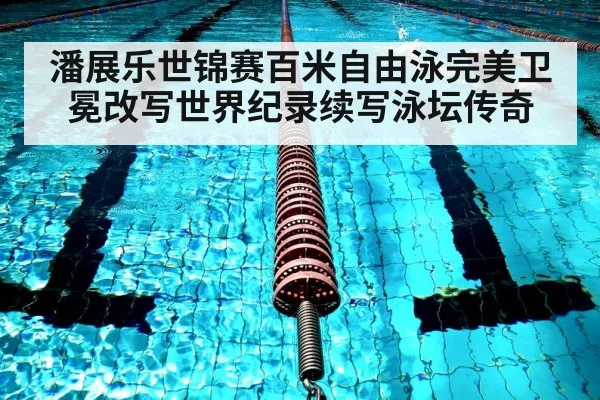 潘展乐世锦赛百米自由泳完美卫冕改写世界纪录续写泳坛传奇